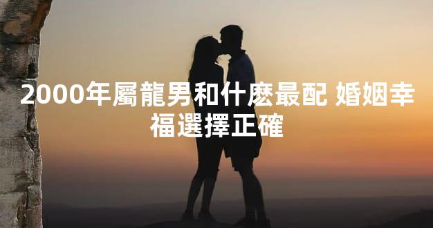 2000年屬龍男和什麽最配 婚姻幸福選擇正確